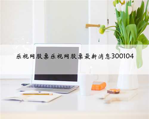 乐视网股票乐视网股票最新消息300104